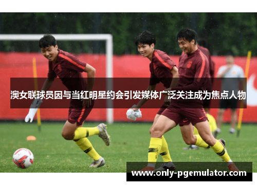 澳女联球员因与当红明星约会引发媒体广泛关注成为焦点人物