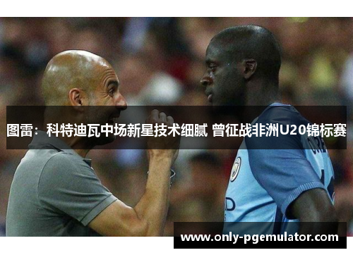图雷：科特迪瓦中场新星技术细腻 曾征战非洲U20锦标赛