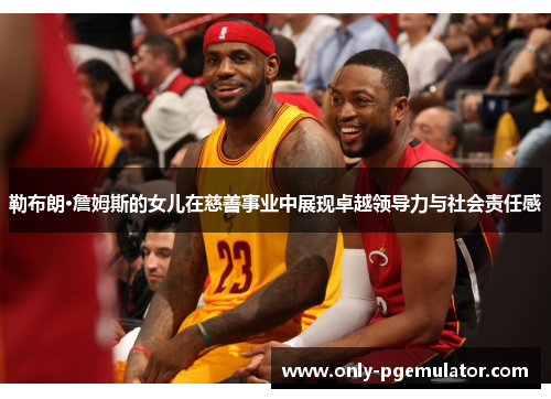 勒布朗·詹姆斯的女儿在慈善事业中展现卓越领导力与社会责任感