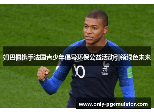 姆巴佩携手法国青少年倡导环保公益活动引领绿色未来