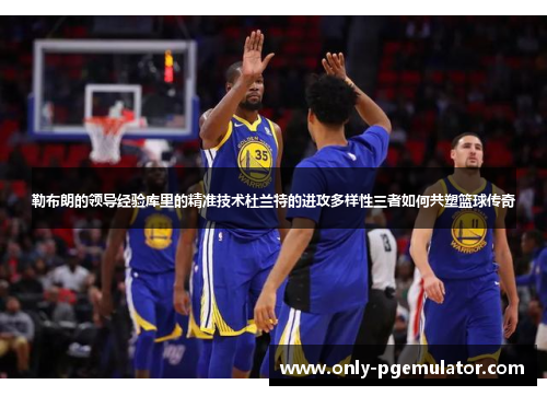 勒布朗的领导经验库里的精准技术杜兰特的进攻多样性三者如何共塑篮球传奇