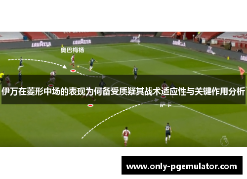 伊万在菱形中场的表现为何备受质疑其战术适应性与关键作用分析