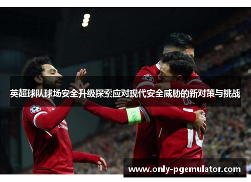 英超球队球场安全升级探索应对现代安全威胁的新对策与挑战
