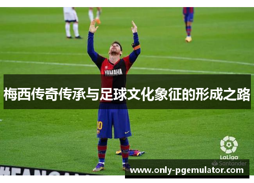 梅西传奇传承与足球文化象征的形成之路