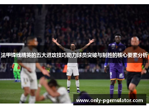 法甲锋线精英的五大进攻技巧助力球员突破与制胜的核心要素分析