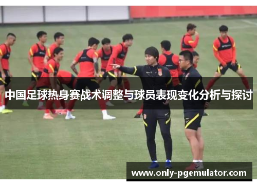 中国足球热身赛战术调整与球员表现变化分析与探讨