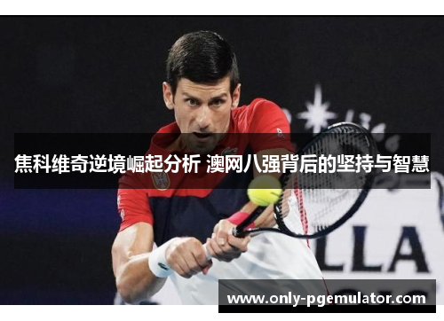 焦科维奇逆境崛起分析 澳网八强背后的坚持与智慧