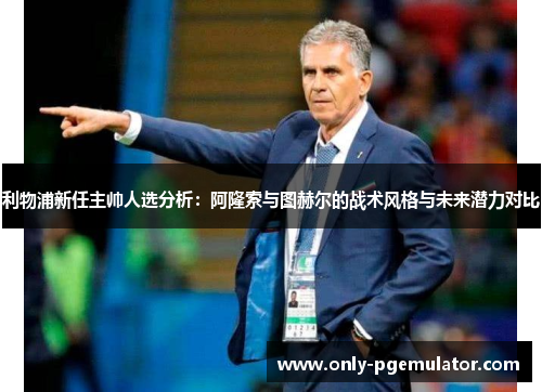 利物浦新任主帅人选分析：阿隆索与图赫尔的战术风格与未来潜力对比