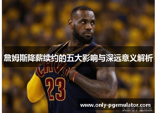 詹姆斯降薪续约的五大影响与深远意义解析