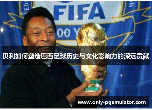 贝利如何塑造巴西足球历史与文化影响力的深远贡献