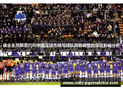 侯永永顶薪签约对中国足球市场与球队阵容调整的深远影响分析