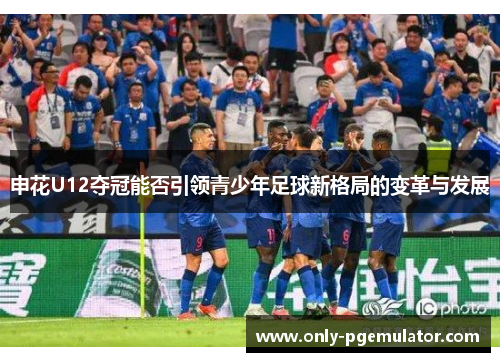 申花U12夺冠能否引领青少年足球新格局的变革与发展