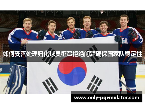 如何妥善处理归化球员征召拒绝问题确保国家队稳定性