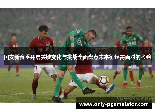 国安新赛季开启关键变化与挑战全面盘点未来征程需面对的考验