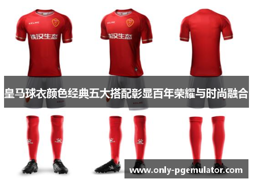 皇马球衣颜色经典五大搭配彰显百年荣耀与时尚融合