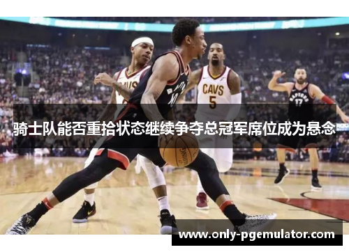 骑士队能否重拾状态继续争夺总冠军席位成为悬念