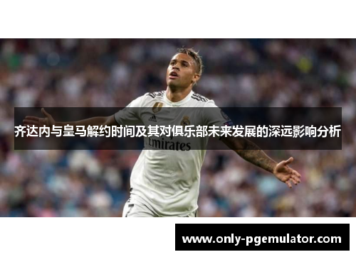 齐达内与皇马解约时间及其对俱乐部未来发展的深远影响分析