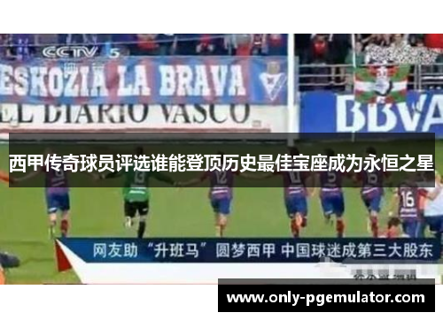 西甲传奇球员评选谁能登顶历史最佳宝座成为永恒之星