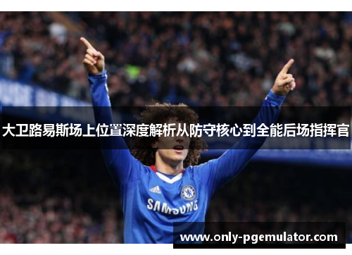 大卫路易斯场上位置深度解析从防守核心到全能后场指挥官 大卫路易斯场上位置深度解析从防守核心到全能后场指挥官