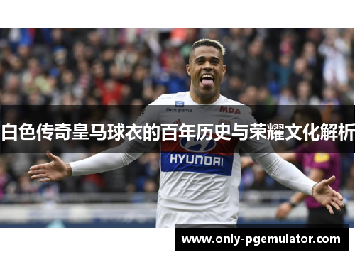 白色传奇皇马球衣的百年历史与荣耀文化解析