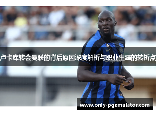 卢卡库转会曼联的背后原因深度解析与职业生涯的转折点