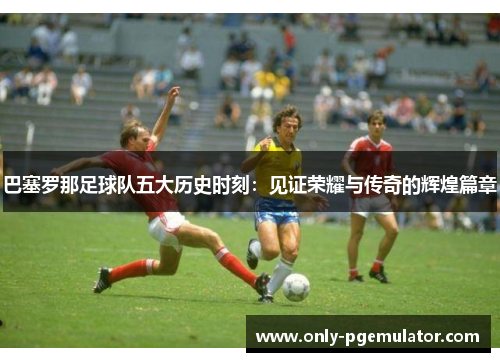 巴塞罗那足球队五大历史时刻：见证荣耀与传奇的辉煌篇章
