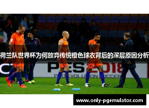 荷兰队世界杯为何放弃传统橙色球衣背后的深层原因分析