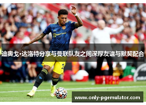 迪奥戈·达洛特分享与曼联队友之间深厚友谊与默契配合