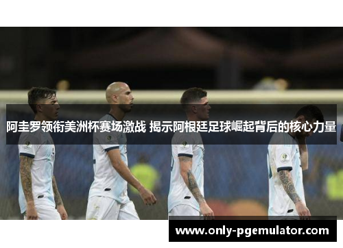 阿圭罗领衔美洲杯赛场激战 揭示阿根廷足球崛起背后的核心力量