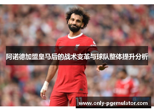 阿诺德加盟皇马后的战术变革与球队整体提升分析