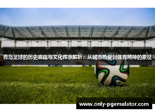 青岛足球的历史底蕴与文化传承解析：从城市热爱到体育精神的象征