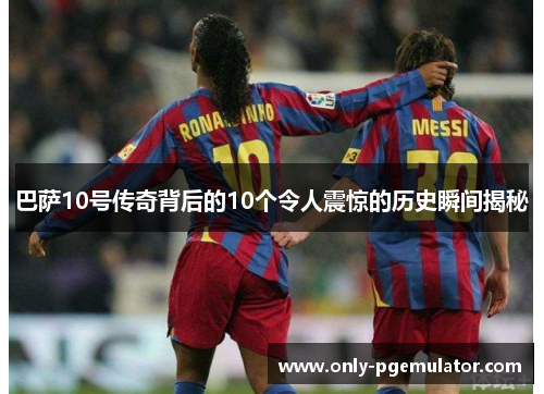 巴萨10号传奇背后的10个令人震惊的历史瞬间揭秘