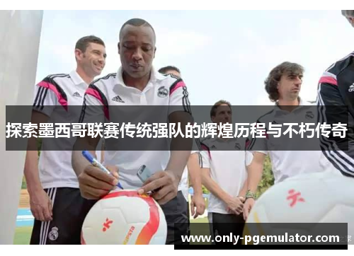 探索墨西哥联赛传统强队的辉煌历程与不朽传奇