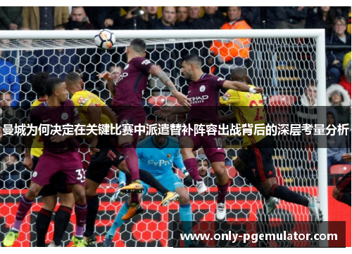 曼城为何决定在关键比赛中派遣替补阵容出战背后的深层考量分析