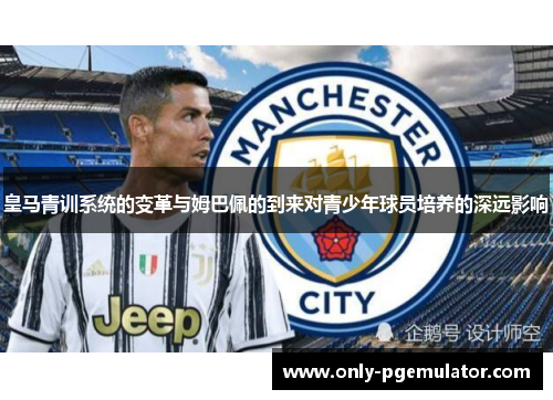 皇马青训系统的变革与姆巴佩的到来对青少年球员培养的深远影响 皇马青训系统的变革与姆巴佩的到来对青少年球员培养的深远影响