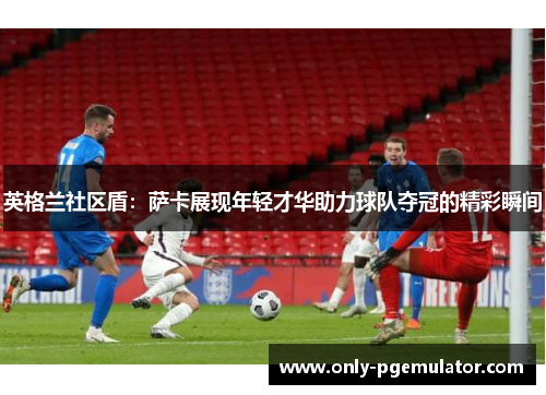 英格兰社区盾：萨卡展现年轻才华助力球队夺冠的精彩瞬间