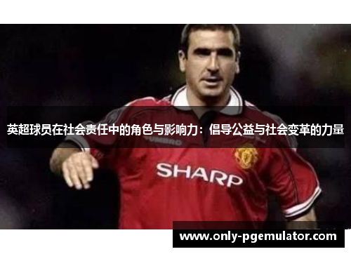 英超球员在社会责任中的角色与影响力:倡导公益与社会变革的力量 英超球员在社会责任中的角色与影响力:倡导公益与社会变革的力量