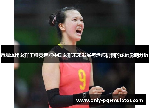 蔡斌退出女排主帅竞选对中国女排未来发展与选帅机制的深远影响分析