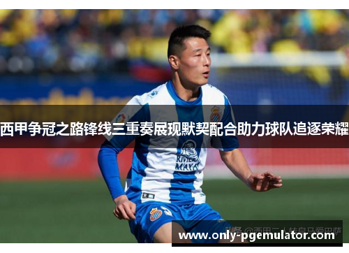 西甲争冠之路锋线三重奏展现默契配合助力球队追逐荣耀