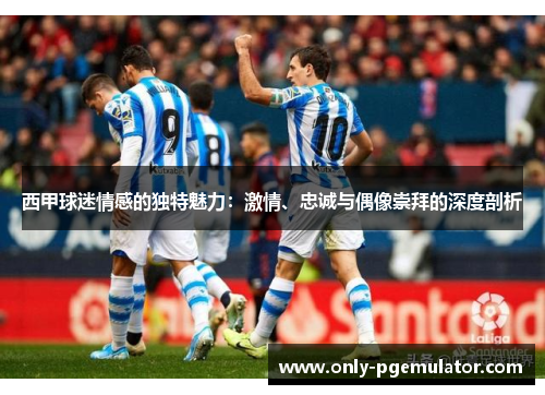 西甲球迷情感的独特魅力:激情、忠诚与偶像崇拜的深度剖析 西甲球迷情感的独特魅力:激情、忠诚与偶像崇拜的深度剖析