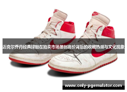 迈克尔乔丹经典球鞋在拍卖市场屡创高价背后的收藏热潮与文化现象