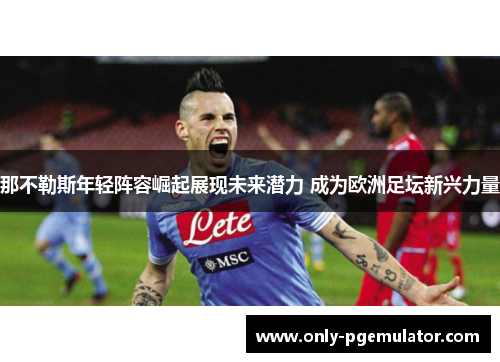 那不勒斯年轻阵容崛起展现未来潜力 成为欧洲足坛新兴力量