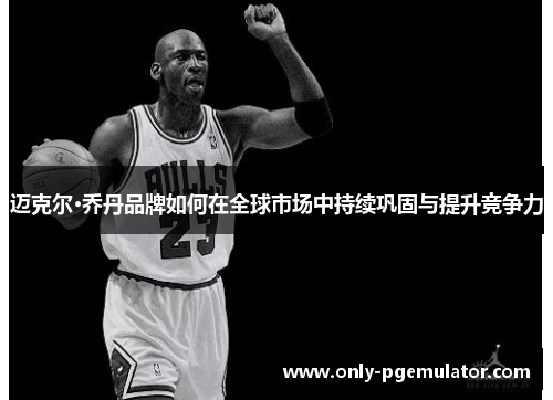 迈克尔·乔丹品牌如何在全球市场中持续巩固与提升竞争力